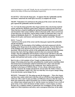 rocky foundation to a city wall.” Finally, the city was bounded on its western and eastern
sides by the valleys of Gihon and Jehoshaphat respectively.
ELLICOTT, "(32) Unto the sheep gate.—It appears that the “goldsmiths and the
merchants” undertook the small space necessary to complete the circuit.
TRAPP, " ehemiah 3:32 And between the going up of the corner unto the sheep
gate repaired the goldsmiths and the merchants.
Ver. 32. Unto the sheep gate] Here they began and here they end, having repaired
round, and thereby obtained a good report, being here registered and renowned.
Those that have a hand in building the spiritual Jerusalem shall be surely crowned
and chronicled. Their names shall be written in the book of life, where no devil can
scrape them out. Up, therefore, and be doing worthily in Ephratah, that ye may be
famous in Bethlehem, Ruth 4:11. "To them who by patient continuance in well
doing seek for glory and honour and immortality, shall be eternal life," Romans 2:7.
PETT, "Verse 32
‘And between the ascent of the corner and the sheep gate repaired the goldsmiths
and the merchants.’
In ehemiah 3:1 the description of the building works had commenced with the
building of the Sheep Gate in the northern wall by the priests. ow the final section
of the building work, that between the north east corner and the Sheep Gate, is
described. This involved the activity of the goldsmiths and the merchants, probably
because they had a thriving religious market in that area connected with the
Temple. Thus the goldsmiths and merchants worked on the wall side by side with
the priests ( ehemiah 3:1). It was an indication of the unity of purpose of all God’s
people, both spiritual and secular, as they worked together on the wall.
But it is also a vivid reminder of how Temple worship and purity was always in
danger of becoming mixed up with, and polluted by, secular greed, something which
had clearly been in Zechariah’s mind in Zechariah 14:21, where some decades
previously he had declared that in the coming age ‘there shall no more be a
trafficker in the house of YHWH of Hosts’. It was a theme which Jesus took up
when He ‘cleansed’ the Temple and declared, ‘do not make My Father’s house a
house of merchandise’ (John 2:16). This was what they were in grave danger doing.
It can also become a great danger for us.
BE SO , " ehemiah 3:32. The going up unto the sheep-gate — There they began,
and there they ended, which shows that they left not off till they had compassed the
whole city with a wall. o man can think, (as Pellicanus observes,) that the names of
them who repaired the walls of Jerusalem were set down so diligently as here they
are, without some rational cause for it. And the reason was, because it was a work of
great virtue, to love and to do honour to their country; a work of piety, to restore
the holy city; a religious conduct, to defend the true worshippers of God, that they
might serve him in quietness and safety; and a courageous behaviour, in the midst
 