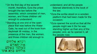 2 On the first day of the seventh
month, therefore, Ezra the priest
brought the law before the
assembly, which consisted of men,
women, and those children old
enough to understand.
3 Standing at one end of the open
place that was before the Water
Gate, he read out of the book from
daybreak till midday, in the
presence of the men, the women,
and those children old enough to
understand; and all the people
listened attentively to the book of
the law.
4 Ezra the scribe stood on a wooden
platform that had been made for the
occasion;
5 Ezra opened the scroll so that all the
people might see it (for he was
standing higher up than any of the
people); and, as he opened it, all
the people rose.
 