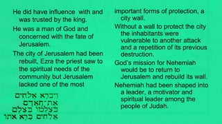 He did have influence with and
was trusted by the king.
He was a man of God and
concerned with the fate of
Jerusalem.
The city of Jerusalem had been
rebuilt, Ezra the priest saw to
the spiritual needs of the
community but Jerusalem
lacked one of the most
important forms of protection, a
city wall.
Without a wall to protect the city
the inhabitants were
vulnerable to another attack
and a repetition of its previous
destruction.
God’s mission for Nehemiah
would be to return to
Jerusalem and rebuild its wall.
Nehemiah had been shaped into
a leader, a motivator and
spiritual leader among the
people of Judah.
 