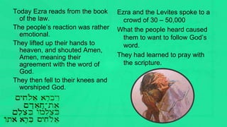 Today Ezra reads from the book
of the law.
The people’s reaction was rather
emotional.
They lifted up their hands to
heaven, and shouted Amen,
Amen, meaning their
agreement with the word of
God.
They then fell to their knees and
worshiped God.
Ezra and the Levites spoke to a
crowd of 30 – 50,000
What the people heard caused
them to want to follow God’s
word.
They had learned to pray with
the scripture.
 