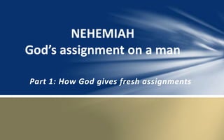 NEHEMIAH 
God’s assignment on a man 
Part 1: How God gives fresh assignments 
 