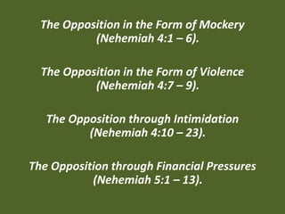 The Opposition in the Form of Mockery
(Nehemiah 4:1 – 6).
The Opposition in the Form of Violence
(Nehemiah 4:7 – 9).
The Opposition through Intimidation
(Nehemiah 4:10 – 23).
The Opposition through Financial Pressures
(Nehemiah 5:1 – 13).
 