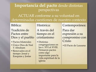 Importancia del pacto desde distintas
perspectivas
ACTUAR conforme a su voluntad en
determinadas cuestiones de nuestro contexto
Bíblica:
Tradición de
Pactos entre
Dios y el pueblo
•Pactos bilaterales
•Único Dios de Noé
Y Abraham
•Renovados en el
tiempo: Josué y
Ezequías y Josías
Histórica:
A través del
tiempo en el
cristianismo
•Distintas
congregaciones en
los s. XVI al XVIII.
Firmaron pactos
como algo
importante para la
vida espiritual de la
iglesia
Contemporánea:
Para dar
expresión a su
compromiso con
Cristo
•El Pacto de Lausana
 