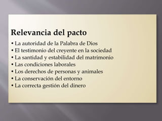 Relevancia del pacto
•La autoridad de la Palabra de Dios
•El testimonio del creyente en la sociedad
•La santidad y estabilidad del matrimonio
•Las condiciones laborales
•Los derechos de personas y animales
•La conservación del entorno
•La correcta gestión del dinero
 