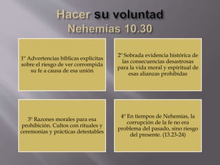 1º Advertencias bíblicas explícitas
sobre el riesgo de ver corrompida
su fe a causa de esa unión
2º Sobrada evidencia histórica de
las consecuencias desastrosas
para la vida moral y espiritual de
esas alianzas prohibidas
3º Razones morales para esa
prohibición. Cultos con rituales y
ceremonias y prácticas detestables
4º En tiempos de Nehemías, la
corrupción de la fe no era
problema del pasado, sino riesgo
del presente. (13.23-24)
 