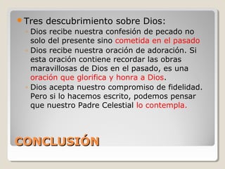 CONCLUSIÓNCONCLUSIÓN
Tres descubrimiento sobre Dios:
◦ Dios recibe nuestra confesión de pecado no
solo del presente sino cometida en el pasado
◦ Dios recibe nuestra oración de adoración. Si
esta oración contiene recordar las obras
maravillosas de Dios en el pasado, es una
oración que glorifica y honra a Dios.
◦ Dios acepta nuestro compromiso de fidelidad.
Pero si lo hacemos escrito, podemos pensar
que nuestro Padre Celestial lo contempla.
 