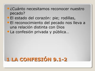 1 LA CONFESIÓN 9.1-21 LA CONFESIÓN 9.1-2
¿Cuánto necesitamos reconocer nuestro
pecado?
El estado del corazón: pie; rodillas,
El reconocimiento del pecado nos lleva a
una relación distinta con Dios
La confesión privada y pública…
 