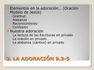 2. LA ADORACIÓN 9.3-52. LA ADORACIÓN 9.3-5
Elementos en la adoración… (Oración
Modelo de Jesús)
◦ Gratitud
◦ Alabanza
◦ Reconocimiento
◦ Confesión
Nuestra adoración
La lectura de las Escrituras en privado
La oración en privado
La alabanza (cántico) en privado
 