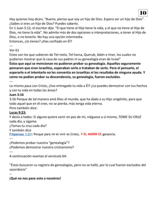 Hay quienes hoy dicen, "Bueno, pienso que soy un hijo de Dios. Espero ser un hijo de Dios”.
¿Sabes si eres un hijo de Dios? Puedes saberlo.
En 1 Juan 5:12, el escritor dijo: "El que tiene al Hijo tiene la vida, y el que no tiene al Hijo de
Dios, no tiene la vida". No admite más de dos opciones o interpretaciones, o tener al Hijo de
Dios, o no tenerlo. No hay una opción intermedia.
Entonces, ¿lo tienes? ¿Has confiado en Él?
---
Ver 61
Estos son los que subieron de Tel-mela, Tel-harsa, Querub, Adón e Imer, los cuales no
pudieron mostrar que la casa de sus padres ni su genealogía eran de Israel"
Éstos que aquí se mencionan no pudieron probar su genealogía. Aquellos seguramente
pensaron que eran israelitas, esperaban serlo o trataban de serlo. Pero el pensarlo, el
esperarlo o el intentarlo no les convertía en israelitas ni les resultaba de ninguna ayuda. Y
como no podían probar su descendencia, su genealogía, fueron excluidos.
---
Lo mismo pasa con Cristo, ¿has entregado tu vida a Él? ¿Lo puedes demostrar con tus hechos
y con tu vida en todas las áreas?
Juan 3:16
3:16 Porque de tal manera amó Dios al mundo, que ha dado a su Hijo unigénito, para que
todo aquel que en él cree, no se pierda, más tenga vida eterna.
Pero también dice:
Lucas 9:23:
Y decía a todos: Si alguno quiere venir en pos de mí, niéguese a sí mismo, TOME SU CRUZ
cada día, y sígame.
¿Tomas tu cruz cada día?
Y también dice
Filipenses 1:21: Porque para mí el vivir es Cristo, Y EL MORIR ES ganancia.
---
¿Podemos probar nuestra “genealogía”?
¿Podemos demostrar nuestro cristianismo?
---
A continuación veamos el versículo 64:
"Éstos buscaron su registro de genealogías, pero no se halló, por lo cual fueron excluidos del
sacerdocio"
--
¡Qué no nos pase esto a nosotros!
10
 