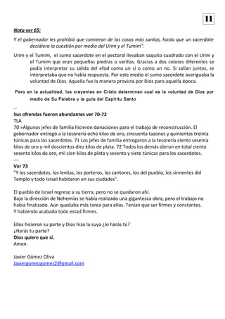 Nota ver 65:
Y el gobernador les prohibió que comieran de las cosas más santas, hasta que un sacerdote
decidiera la cuestión por medio del Urim y el Tumim".
Urim y el Tumim, el sumo sacerdote en el pectoral llevaban saquito cuadrado con el Urim y
el Tumim que eran pequeñas piedras o varillas. Gracias a dos colores diferentes se
podía interpretar su salida del efod como un sí o como un no. Si salían juntos, se
interpretaba que no había respuesta. Por este medio el sumo sacerdote averiguaba la
voluntad de Dios. Aquella fue la manera provista por Dios para aquella época.
Pero en la actualidad, los creyentes en Cristo determinan cual es la voluntad de Dios por
medio de Su Palabra y la guía del Espíritu Santo
--
Sus ofrendas fueron abundantes ver 70-72
TLA
70 »Algunos jefes de familia hicieron donaciones para el trabajo de reconstrucción. El
gobernador entregó a la tesorería ocho kilos de oro, cincuenta tazones y quinientas treinta
túnicas para los sacerdotes. 71 Los jefes de familia entregaron a la tesorería ciento sesenta
kilos de oro y mil doscientos diez kilos de plata. 72 Todos los demás dieron en total ciento
sesenta kilos de oro, mil cien kilos de plata y sesenta y siete túnicas para los sacerdotes.
---
Ver 73
"Y los sacerdotes, los levitas, los porteros, los cantores, los del pueblo, los sirvientes del
Templo y todo Israel habitaron en sus ciudades".
El pueblo de Israel regreso a su tierra, pero no se quedaron ahí.
Bajo la dirección de Nehemías se había realizado una gigantesca obra, pero el trabajo no
había finalizado. Aún quedaba más tarea para ellos. Tenían que ser firmes y constantes.
Y habiendo acabado todo estad firmes.
Ellos hicieron su parte y Dios hizo la suya ¿lo harás tú?
¿Harás tu parte?
Dios quiere que sí.
Amen.
Javier Gómez Oliva
Javiergomezgomez2@gmail.com
11
 