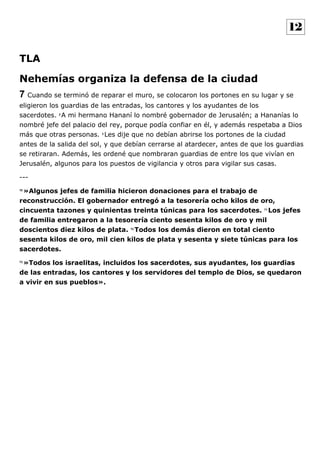 TLA
Nehemías organiza la defensa de la ciudad
7 Cuando se terminó de reparar el muro, se colocaron los portones en su lugar y se
eligieron los guardias de las entradas, los cantores y los ayudantes de los
sacerdotes. 2
A mi hermano Hananí lo nombré gobernador de Jerusalén; a Hananías lo
nombré jefe del palacio del rey, porque podía confiar en él, y además respetaba a Dios
más que otras personas. 3
Les dije que no debían abrirse los portones de la ciudad
antes de la salida del sol, y que debían cerrarse al atardecer, antes de que los guardias
se retiraran. Además, les ordené que nombraran guardias de entre los que vivían en
Jerusalén, algunos para los puestos de vigilancia y otros para vigilar sus casas.
---
70
»Algunos jefes de familia hicieron donaciones para el trabajo de
reconstrucción. El gobernador entregó a la tesorería ocho kilos de oro,
cincuenta tazones y quinientas treinta túnicas para los sacerdotes. 71
Los jefes
de familia entregaron a la tesorería ciento sesenta kilos de oro y mil
doscientos diez kilos de plata. 72
Todos los demás dieron en total ciento
sesenta kilos de oro, mil cien kilos de plata y sesenta y siete túnicas para los
sacerdotes.
73
»Todos los israelitas, incluidos los sacerdotes, sus ayudantes, los guardias
de las entradas, los cantores y los servidores del templo de Dios, se quedaron
a vivir en sus pueblos».
12
 