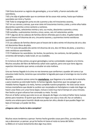 7:64 Estos buscaron su registro de genealogías, y no se halló; y fueron excluidos del
sacerdocio,
7:65 y les dijo el gobernador que no comiesen de las cosas más santas, hasta que hubiese
sacerdote con Urim y Tumim.
7:66 Toda la congregación junta era de cuarenta y dos mil trescientos sesenta,
7:67 sin sus siervos y siervas, que eran siete mil trescientos treinta y siete; y entre ellos había
doscientos cuarenta y cinco cantores y cantoras.
7:68 Sus caballos, setecientos treinta y seis; sus mulos, doscientos cuarenta y cinco;
7:69 camellos, cuatrocientos treinta y cinco; asnos, seis mil setecientos veinte.
7:70 Y algunos de los cabezas de familias dieron ofrendas para la obra. El gobernador dio
para el tesoro mil dracmas de oro, cincuenta tazones, y quinientas treinta vestiduras
sacerdotales.
7:71 Los cabezas de familias dieron para el tesoro de la obra veinte mil dracmas de oro y dos
mil doscientas libras de plata.
7:72 Y el resto del pueblo dio veinte mil dracmas de oro, dos mil libras de plata, y sesenta y
siete vestiduras sacerdotales.
7:73 Y habitaron los sacerdotes, los levitas, los porteros, los cantores, los del pueblo, los
sirvientes del templo y todo Israel, en sus ciudades.
----
En la lectura de hoy vemos una gran genealogía y varias curiosidades respecto a la misma.
Muchos estudios del libro de Nehemías saltan este capítulo, pero creo que tiene algunos
aspectos interesantes que vamos a estudiar en esta mañana.
---
Una vez hemos llegado la la cima no nos tenemos que conformar y quedar ahí como si ya
estuviese todo hecho, tenemos que consolidar lo logrado para que el enemigo no nos lo eche
a perder.
Muchos de nosotros somos como los montañeros, que llegamos a la cumbre de la montaña
y para nosotros ya está todo hecho: lo hemos logrado. Queremos que nos pongan ya la
medalla hemos llegado a la meta, hemos cumplido nuestro propósito. He visto varias veces
incluso montañeros que desde la cumbre son rescatados en helicóptero o nada más llegar se
hacen unas fotos y en unas horas bajan, incluso si está muy mal el tiempo en unos minutos.
Han hecho un gran esfuerzo han coronado su meta. Ya está.
Pero en el Señor vemos que esto no es así: después de llegar a la meta el Señor tiene nuevos
planes para nosotros: Él quiere que ahora te hagas una casa y vivas allí, haz un vallado y
monta una antena para trasmitir desde ese punto tan alto y desde el que puedes llegar tan
lejos el mensaje y el poder de Dios.
---
¿Llegaras solo o harás la obra completa?
Muchas veces tendemos a pensar: hemos hecho grandes cosas para Dios, ya esta bien, ahora
voy a descansar y a pensar, yo ya he hecho mi tarea el resto es tarea del Señor.
La Biblia en el nuevo testamento dice algo muy claro:
3
 