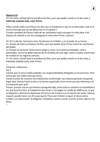 Efesios 6:13
13. Por tanto, tomad toda la armadura de Dios, para que podáis resistir en el día malo, y
habiendo acabado todo, estar firmes.
---
Pablo cuando habla a los Efesios les dice que se fortalezcan y que no se descuiden, este es el
mismo mensaje que nos da Nehemías en el capítulo 7
El texto completo de Efesios habla de ser constantes hasta conseguir la meta pese a los
ataques de satanás y una vez conseguida la meta estar firmes. Leamos:
10. Por lo demás, hermanos míos, fortaleceos en el Señor, y en el poder de su fuerza.
11. Vestíos de toda la armadura de Dios, para que podáis estar firmes contra las asechanzas
del diablo.
12. Porque no tenemos lucha contra sangre y carne, sino contra principados, contra
potestades, contra los gobernadores de las tinieblas de este siglo, contra huestes espirituales
de maldad en las regiones celestes.
13. Por tanto, tomad toda la armadura de Dios, para que podáis resistir en el día malo, y
habiendo acabado todo, estar firmes.
---
Volvemos a Nehemías:
Ver 1
Leemos que el muro estaba acabado y las responsabilidades delegadas en las personas. Pero
vemos que aún había cosas por hacer.
Insisto muchos de nosotros nos hubiésemos conformado: nos hubiese parecido estupendo
llegar aquí. Hemos hecho la obra y la hemos organizado, pero vemos que para Nehemías no
era bastante ¿por qué?
Porque porque una vez que hemos conseguido algo, ahora está en nosotros el consolidarlo y
ver que funcione bien. Si trabajamos dos meses y nos pagan un sueldo de 3000 euros ¿a que
no llegamos y decimos lo dejaré por ahí encima de la mesa o en el asiento del coche, total ya
lo gané y puedo hacer con él lo que quiera? Pues con el Señor es igual, lo tienes ahora
cuídalo y se responsable. Se diligente: Cuidadoso, exacto y activo, pronto, presto, ligero en el
obrar.
--
4
 