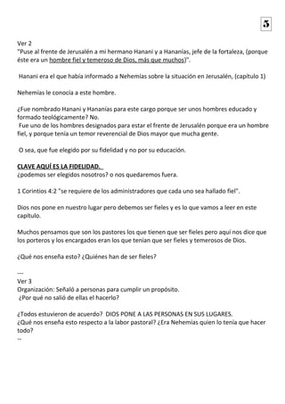 Ver 2
"Puse al frente de Jerusalén a mi hermano Hanani y a Hananías, jefe de la fortaleza, (porque
éste era un hombre fiel y temeroso de Dios, más que muchos)".
Hanani era el que había informado a Nehemías sobre la situación en Jerusalén, (capítulo 1)
Nehemías le conocía a este hombre.
¿Fue nombrado Hanani y Hananías para este cargo porque ser unos hombres educado y
formado teológicamente? No.
Fue uno de los hombres designados para estar el frente de Jerusalén porque era un hombre
fiel, y porque tenía un temor reverencial de Dios mayor que mucha gente.
O sea, que fue elegido por su fidelidad y no por su educación.
CLAVE AQUÍ ES LA FIDELIDAD.
¿podemos ser elegidos nosotros? o nos quedaremos fuera.
1 Corintios 4:2 "se requiere de los administradores que cada uno sea hallado fiel".
Dios nos pone en nuestro lugar pero debemos ser fieles y es lo que vamos a leer en este
capítulo.
Muchos pensamos que son los pastores los que tienen que ser fieles pero aquí nos dice que
los porteros y los encargados eran los que tenían que ser fieles y temerosos de Dios.
¿Qué nos enseña esto? ¿Quiénes han de ser fieles?
---
Ver 3
Organización: Señaló a personas para cumplir un propósito.
¿Por qué no salió de ellas el hacerlo?
¿Todos estuvieron de acuerdo? DIOS PONE A LAS PERSONAS EN SUS LUGARES.
¿Qué nos enseña esto respecto a la labor pastoral? ¿Era Nehemías quien lo tenía que hacer
todo?
--
5
 