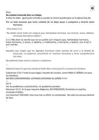 Pero:
No estaban haciendo bien su trabajo.
A ellos les daba igual quien entraba y cuando, lo mismo puede pasar en la Iglesia hoy día.
Por un lado tenemos que tener cuidado de no dejar pasar a cualquiera y tenerlo como
hermano:
1ªCorintios 5:11
"No debéis tener trato con ninguno que, llamándose hermano, sea inmoral, avaro, idólatra,
chismoso, borracho o ladrón".
5:11 Más bien os escribí que no os juntéis con ninguno que, llamándose hermano,
fuere fornicario, o avaro, o idólatra, o maldiciente, o borracho, o ladrón; con el tal ni
aun comáis.
--
Aquellos que niegan que las Sagradas Escrituras están exentas de error y la deidad de
Jesucristo, no podemos convertirlos en nuestros hermanos y tener compañerismo
con ellos.
No podemos dejar entrar y colarse a cualquiera.
---
Debemos hacer lo que nos manda el Señor Bien como para Él y no para los hombres.
Colosenses 3:23: Y todo lo que hagáis, hacedlo de corazón, como PARA EL SEÑOR y no para
los hombres;
NO NOS CONFORMEMOS, ESTAMOS SIRVIENDO AL SEÑOR !!!!!!!
---
Ver 4
Ver los problemas y solucionarlos, no quedarnos parados:
Romanos 12:11: En lo que requiere diligencia, NO PEREZOSOS; fervientes en espíritu,
sirviendo al Señor;
¿Lo hacemos? EXCUSAS: esta muy mal, es difícil, es complicado. No valen las excusas delante
de Dios.
--
6
 