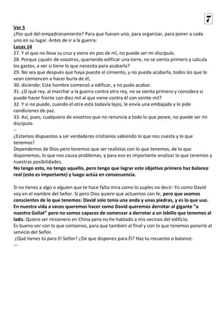 Ver 5
¿Por qué del empadronamiento? Para que fuesen uno, para organizar, para poner a cada
uno en su lugar. Antes de ir a la guerra:
Lucas 14
27. Y el que no lleva su cruz y viene en pos de mí, no puede ser mi discípulo.
28. Porque ¿quién de vosotros, queriendo edificar una torre, no se sienta primero y calcula
los gastos, a ver si tiene lo que necesita para acabarla?
29. No sea que después que haya puesto el cimiento, y no pueda acabarla, todos los que lo
vean comiencen a hacer burla de él,
30. diciendo: Este hombre comenzó a edificar, y no pudo acabar.
31. ¿O qué rey, al marchar a la guerra contra otro rey, no se sienta primero y considera si
puede hacer frente con diez mil al que viene contra él con veinte mil?
32. Y si no puede, cuando el otro está todavía lejos, le envía una embajada y le pide
condiciones de paz.
33. Así, pues, cualquiera de vosotros que no renuncia a todo lo que posee, no puede ser mi
discípulo.
--
¿Estamos dispuestos a ser verdaderos cristianos sabiendo lo que nos cuesta y lo que
tenemos?
Dependemos de Dios pero tenemos que ser realistas con lo que tenemos, de lo que
disponemos, lo que nos causa problemas, y para eso es importante analizar lo que tenemos y
nuestras posibilidades.
No tengo esto, no tengo aquello, pero tengo que lograr este objetivo primero haz balance
real (esto es importante) y luego actúa en consecuencia.
Si no tienes a algo o alguien que te hace falta mira como lo suples no decir: Yo como David
voy en el nombre del Señor. Si pero Dios quiere que actuemos con fe, pero que seamos
conscientes de lo que tenemos: David solo tenía una onda y unas piedras, y es lo que uso.
En nuestra vida a veces queremos hacer como David queremos derrotar al gigante “a
nuestro Goliat” pero no somos capaces de comenzar a derrotar a un lobillo que tenemos al
lado. Quiero ser misionero en China pero no he hablado a mis vecinos del edificio.
Es bueno ver con lo que contamos, para que también al final y con lo que tenemos ponerlo al
servicio del Señor.
¿Qué tienes tú para El Señor? ¿De que dispones para Él? Haz tu recuento o balance.
---
7
 