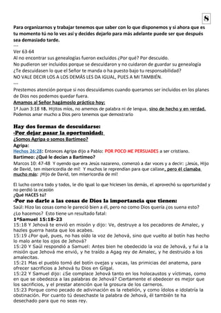 Para organizarnos y trabajar tenemos que saber con lo que disponemos y si ahora que es
tu momento tú no lo ves así y decides dejarlo para más adelante puede ser que después
sea demasiado tarde.
---
Ver 63-64
Al no encontrar sus genealogías fueron excluidos ¿Por qué? Por descuido.
No pudieron ser incluidos porque se descuidaron y no cuidaron de guardar su genealogía
¿Te descuidasen lo que el Señor te manda o ha puesto bajo tu responsabilidad?
NO VALE DECIR LOS A LOS DEMÁS LES DA IGUAL, PUES A MI TAMBIÉN.
---
Prestemos atención porque si nos descuidamos cuando queramos ser incluidos en los planes
de Dios nos podemos quedar fuera.
Amamos al Señor hagámoslo práctico hoy:
1ª Juan 3:18 18. Hijitos míos, no amemos de palabra ni de lengua, sino de hecho y en verdad.
Podemos amar mucho a Dios pero tenemos que demostrarlo
Hay dos formas de descuidarse:
-Por dejar pasar la oportunidad:
¿Somos Agripa o somos Bartimeo?
Agripa:
Hechos 26:28: Entonces Agripa dijo a Pablo: POR POCO ME PERSUADES a ser cristiano.
Bartimeo: ¿Qué le decían a Bartimeo?
Marcos 10: 47-48 Y oyendo que era Jesús nazareno, comenzó a dar voces y a decir: ¡Jesús, Hijo
de David, ten misericordia de mí! Y muchos le reprendían para que callase, pero él clamaba
mucho más: ¡Hijo de David, ten misericordia de mí!
El lucho contra todo y todos, le dio igual lo que hiciesen los demás, el aprovechó su oportunidad y
no perdió la ocasión
¿Qué HACES tú?
-Por no darle a las cosas de Dios la importancia que tienen:
Saúl: Hizo las cosas como le pareció bien a él, pero no como Dios quería ¿os suena esto?
¿Lo hacemos? Esto tiene un resultado fatal:
1ªSamuel 15:18-23
15:18 Y Jehová te envió en misión y dijo: Ve, destruye a los pecadores de Amalec, y
hazles guerra hasta que los acabes.
15:19 ¿Por qué, pues, no has oído la voz de Jehová, sino que vuelto al botín has hecho
lo malo ante los ojos de Jehová?
15:20 Y Saúl respondió a Samuel: Antes bien he obedecido la voz de Jehová, y fui a la
misión que Jehová me envió, y he traído a Agag rey de Amalec, y he destruido a los
amalecitas.
15:21 Mas el pueblo tomó del botín ovejas y vacas, las primicias del anatema, para
ofrecer sacrificios a Jehová tu Dios en Gilgal.
15:22 Y Samuel dijo: ¿Se complace Jehová tanto en los holocaustos y víctimas, como
en que se obedezca a las palabras de Jehová? Ciertamente el obedecer es mejor que
los sacrificios, y el prestar atención que la grosura de los carneros.
15:23 Porque como pecado de adivinación es la rebelión, y como ídolos e idolatría la
obstinación. Por cuanto tú desechaste la palabra de Jehová, él también te ha
desechado para que no seas rey.
8
 