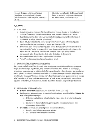 mundo de aquel entonces, y los que
quedaron en territorio del reino se
mezclaron con 5 razas paganas. (Oseas 1:
9-10)
identidad como Pueblo de Dios, de Israel,
hasta su posterior retorno en tiempo de
los Medo Persas, 2 Crónicas 22-23.
3_EL EXILIO
➢ LOS JUDIOS
• Inicialmente, eran hebreos: Abraham (el primer hebreo al dejar su tierra Caldea y
cruzar el Éufrates), y los descendientes de Isaac hasta la conquista de Canaán.
• Cuando se unen las doce tribus, el pueblo hebreo adquiere una identidad bajo el
nombre de Israelitas (Hijos de Jacob-Israel).
• Ester, 3:6, durante el exilio, acuña la expresión “judíos”, para referirse al pueblo
cautivo en Persia; que más tarde es usada por Zacarías, 8:23
• En tiempos post-exilio, cuando el pueblo habita de nuevo en su tierra ancestral, la
denominación “judío” es un gentilicio, para denominar al pueblo sobreviviente del
Reino del Sur, (“nacido en territorio del Reino de Judá”, que estrictamente
corresponde a los descendientes de la tribu de Judá, y de Benjamín).
• Actualmente se acepta israelita y judío como sinónimos.
• “israelí” es el ciudadano del actual estado de Israel.
➢ LA PRACTICA RELIGIOSA DURANTE EL EXILIO
Para preservar la fe en el Dios de Israel, y sus enseñanzas, nacen algunas instituciones que
luego le darán cuerpo al judaísmo, tal y como le conocemos. Una de ellas es la Sinagoga,
organizada para preservar la práctica de la Torá, y rendir culto a Dios, debido a que estaban en
tierra ajena, y su templo había sido destruido. En la época del Imperio Griego, según algunos
eruditos, las sinagogas “llenaban tierra y mar”. Es en la diáspora, que igualmente se da cuerpo
a la “tradición oral”, que explica y reglamenta a la Torá. Al regresar del exilio, mantuvieron
aquellas costumbres, e instituciones, nacidas durante la diáspora propiciada por Babilonia.
➢ CRONOLOGIA DE LA CONQUISTA
• El Reino del Norte fue destruido por las fuerzas asirias (721 a.C.).
• Babilonia con Nabucodonosor II, conquistó Asiria y luego Jerusalén 587 a.C. (Reino del
Sur) destruyendo el templo.
o El destierro a Babilonia sólo afectó a las clases altas de Israel a fin de evitar
revueltas.
o Los libros de Daniel y Esther sugieren que los hebreos alcanzaron altas
posiciones y prosperidad.
• En el 538 a.C. Persia, con Ciro el grande conquista Babilonia.
o Autoriza a los hebreos a regresar a Israel.
o Da a Israel un estatuto semi-autónomo.
➢ CARACTERISTICAS DE LOS PUEBLOS CONQUISTADORES
 