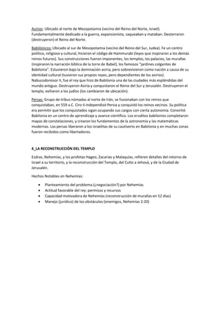 Asirios: Ubicado al norte de Mesopotamia (vecino del Reino del Norte, Israel).
Fundamentalmente dedicado a la guerra, expansionista, saqueaban y mataban. Desterraron
(destruyeron) el Reino del Norte.
Babilónicos: Ubicado al sur de Mesopotamia (vecino del Reino del Sur, Judea). Fe un centro
político, religioso y cultural, hicieron el código de Hammurabi (leyes que inspiraron a los demás
reinos futuros). Sus construcciones fueron imponentes, los templos, los palacios, las murallas
(inspiraron la narración bíblica de la torre de Babel), los famosos “jardines colgantes de
Babilonia”. Estuvieron bajo la dominación asiria, pero sobrevivieron como nación a causa de su
identidad cultural (tuvieron sus propios reyes, pero dependientes de los asirios).
Nabucodonosor II, fue el rey que hizo de Babilonia una de las ciudades más espléndidas del
mundo antiguo. Destruyeron Asiria y conquistaron el Reino del Sur y Jerusalén. Destruyeron el
templo, exiliaron a los judíos (los cambiaron de ubicación).
Persas: Grupo de tribus nómadas al norte de Irán, se fusionaban con los reinos que
conquistaban, en 559 a.C. Ciro II independizó Persia y conquistó los reinos vecinos. Su política
era permitir que los conquistados sigan ocupando sus cargos con cierta autonomía. Convirtió
Babilonia en un centro de aprendizaje y avance científico. Los eruditos babilonios completaron
mapas de constelaciones, y crearon los fundamentos de la astronomía y las matemáticas
modernas. Los persas liberaron a los israelitas de su cautiverio en Babilonia y en muchas zonas
fueron recibidos como libertadores.
4_LA RECONSTRUCCIÓN DEL TEMPLO
Esdras, Nehemías, y los profetas Hageo, Zacarías y Malaquías, refieren detalles del retorno de
Israel a su territorio, y la reconstrucción del Templo, del Culto a Jehová, y de la Ciudad de
Jerusalén.
Hechos Notables en Nehemías:
• Planteamiento del problema (¿negociación?) por Nehemías
• Actitud favorable del rey: permisos y recursos
• Capacidad motivadora de Nehemías (reconstrucción de murallas en 52 días)
• Manejo (jurídico) de los obstáculos (enemigos, Nehemías 2:20)
 