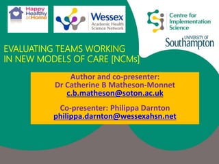 EVALUATING TEAMS WORKING
IN NEW MODELS OF CARE [NCMs]
Author and co-presenter:
Dr Catherine B Matheson-Monnet
c.b.matheson@soton.ac.uk
Co-presenter: Philippa Darnton
philippa.darnton@wessexahsn.net
 