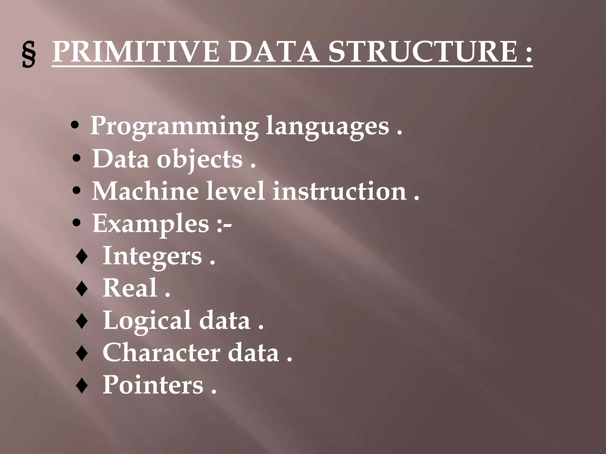 § PRIMITIVE DATA STRUCTURE :
• Programming languages .
• Data objects .
• Machine level instruction .
• Examples :♦ Integers .
♦ Real .
♦ Logical data .
♦ Character data .
♦ Pointers .

 
