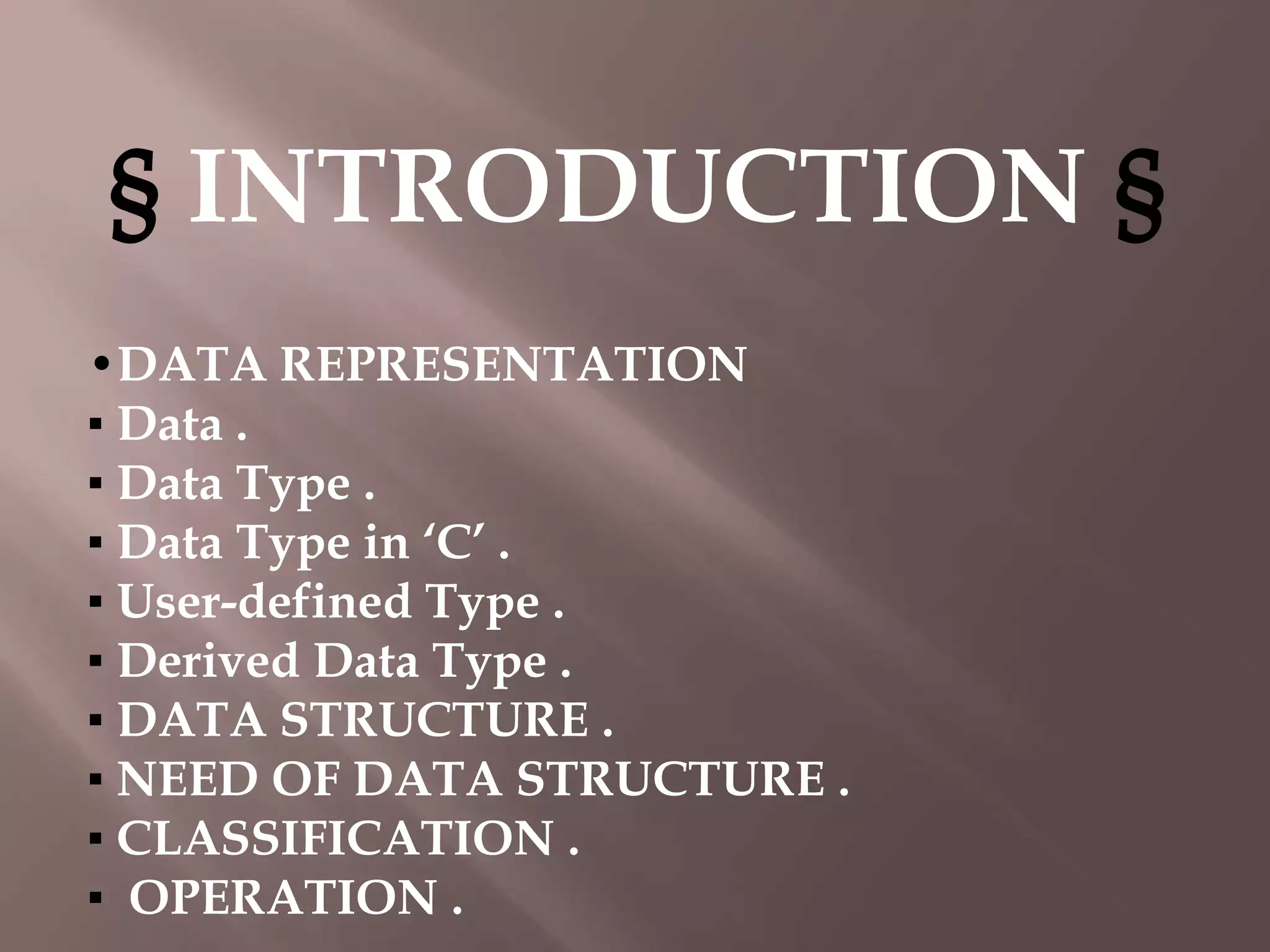 § INTRODUCTION §
•DATA REPRESENTATION
▪ Data .
▪ Data Type .
▪ Data Type in ‘C’ .
▪ User-defined Type .
▪ Derived Data Type .
▪ DATA STRUCTURE .
▪ NEED OF DATA STRUCTURE .
▪ CLASSIFICATION .
▪ OPERATION .

 