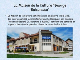 La Maison de la Culture “George 
Baiculescu” 
• La Maison de la Culture est situé aussi en centre de la ville. 
• Ici sont organisés les manifestations folkloriques: par exemple 
"Toamnã Buzoianã ( L'automne à Buzãu )" pendant une semaine et 
le gala a lieu dans le premier dimanche du mois d'octobre. 
 