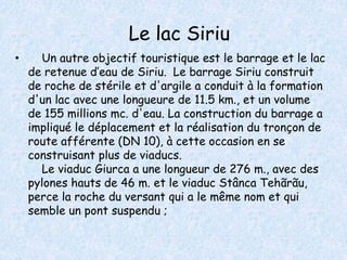 Le lac Siriu 
• Un autre objectif touristique est le barrage et le lac 
de retenue d’eau de Siriu. Le barrage Siriu construit 
de roche de stérile et d'argile a conduit à la formation 
d'un lac avec une longueure de 11.5 km., et un volume 
de 155 millions mc. d'eau. La construction du barrage a 
impliqué le déplacement et la réalisation du tronçon de 
route afférente (DN 10), à cette occasion en se 
construisant plus de viaducs. 
Le viaduc Giurca a une longueur de 276 m., avec des 
pylones hauts de 46 m. et le viaduc Stânca Tehãrãu, 
perce la roche du versant qui a le même nom et qui 
semble un pont suspendu ; 
 
