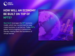 HOW WILL AN ECONOMY
BE BUILT ON TOP OF
NFTS?
Next Earth leverages the NFT economy
model, which has transformed the way
crypto business is carried out. Today, NFTs
power social progress in metaverses,
thereby making them the foundation of
virtual worlds.
 