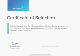 Nehrika Rajkumar from Guru Ghasidas Vishwavidyalaya Central University has
successfully secured WordPress Development internship at Peak Performance
Seminars through Internshala.
2018-06-11
Certificate Number: E2EA9159-4CDD-3966-7EA2-A7DC3B61A233
For certificate authentication please visit https://internshala.com/verify_certificate
 