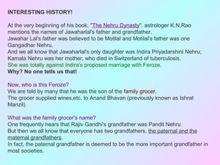 INTERESTING HISTORY!
At the very beginning of his book, "The Nehru Dynasty", astrologer K.N.Rao
mentions the names of Jawaharlal's father and grandfather.
Jawahar Lal's father was believed to be Motilal and Motilal's father was one
Gangadhar Nehru.
And we all know that Jawaharlal's only daughter was Indira Priyadarshini Nehru;
Kamala Nehru was her mother, who died in Switzerland of tuberculosis.
She was totally against Indira's proposed marriage with Feroze.
Why? No one tells us that!
Now, who is this Feroze?
We are told by many that he was the son of the family grocer.
The grocer supplied wines,etc. to Anand Bhavan (previously known as Ishrat
Manzil)
What was the family grocer's name?
One frequently hears that Rajiv Gandhi's grandfather was Pandit Nehru.
But then we all know that everyone has two grandfathers, the paternal and the
maternal grandfathers.
In fact, the paternal grandfather is deemed to be the more important grandfather in
most societies.
 