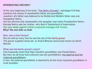 INTERESTING HISTORY!

At the very beginning of his book, "The Nehru Dynasty", astrologer K.N.Rao
mentions the names of Jawaharlal's father and grandfather.
Jawahar Lal's father was believed to be Motilal and Motilal's father was one
Gangadhar Nehru.
And we all know that Jawaharlal's only daughter was Indira Priyadarshini Nehru;
Kamala Nehru was her mother, who died in Switzerland of tuberculosis.
She was totally against Indira's proposed marriage with Feroze.
Why? No one tells us that!

Now, who is this Feroze?
We are told by many that he was the son of the family grocer.
The grocer supplied wines,etc. to Anand Bhavan (previously known as Ishrat
Manzil)

What was the family grocer's name?
One frequently hears that Rajiv Gandhi's grandfather was Pandit Nehru.
But then we all know that everyone has two grandfathers, the paternal and the
maternal grandfathers.
In fact, the paternal grandfather is deemed to be the more important grandfather in
most societies.
 