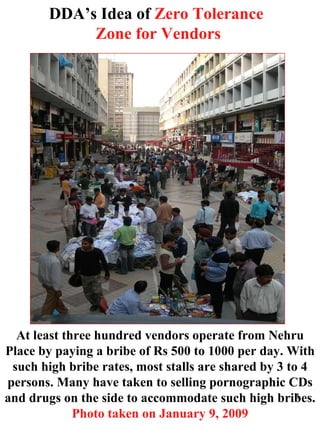 DDA’s Idea of  Zero Tolerance  Zone for Vendors At least three hundred vendors operate from Nehru Place by paying a bribe of Rs 500 to 1000 per day. With such high bribe rates, most stalls are shared by 3 to 4 persons. Many have taken to selling pornographic CDs and drugs on the side to accommodate such high bribes.  Photo taken on January 9, 2009 