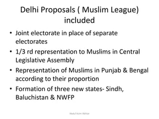 Delhi Proposals ( Muslim League)
included
• Joint electorate in place of separate
electorates
• 1/3 rd representation to Muslims in Central
Legislative Assembly
• Representation of Muslims in Punjab & Bengal
according to their proportion
• Formation of three new states- Sindh,
Baluchistan & NWFP
Abdul Azim Akhtar
 