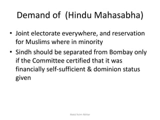 Demand of (Hindu Mahasabha)
• Joint electorate everywhere, and reservation
for Muslims where in minority
• Sindh should be separated from Bombay only
if the Committee certified that it was
financially self-sufficient & dominion status
given
Abdul Azim Akhtar
 