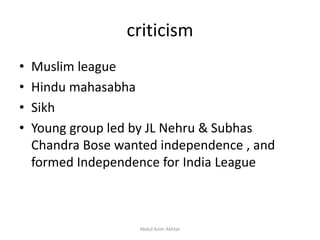 criticism
• Muslim league
• Hindu mahasabha
• Sikh
• Young group led by JL Nehru & Subhas
Chandra Bose wanted independence , and
formed Independence for India League
Abdul Azim Akhtar
 