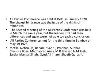 • All Parties Conference was held at Delhi in January 1928.
The biggest hindrance was the issue of the rights of
minorities.
• The second meeting of the All Parties Conference was held
in March the same year, but the leaders still had their
differences and again were not able to reach a conclusion.
• All Parties Conference met for the third time in Bombay on
May 19 1928,
• Motilal Nehru, Tej Bahadur Sapru, Pradhan, Subhas
Chandra Bose, Madhaorao Aney, M R Jayakar, N M Joshi,
Sardar Mangal Singh, Syed Ali Imam, Shoaib Qureshi.
Abdul Azim Akhtar
 