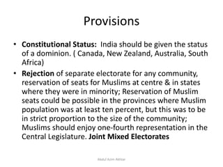 Provisions
• Constitutional Status: India should be given the status
of a dominion. ( Canada, New Zealand, Australia, South
Africa)
• Rejection of separate electorate for any community,
reservation of seats for Muslims at centre & in states
where they were in minority; Reservation of Muslim
seats could be possible in the provinces where Muslim
population was at least ten percent, but this was to be
in strict proportion to the size of the community;
Muslims should enjoy one-fourth representation in the
Central Legislature. Joint Mixed Electorates
Abdul Azim Akhtar
 