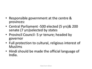 • Responsible government at the centre &
provinces:
• Central Parliament -500 elected (5 yrs)& 200
senate (7 yrs)selected by states
• Provincil Council- 5 yr tenure; headed by
governor
• Full protection to cultural, religious interest of
Muslims
• Hindi should be made the official language of
India.
Abdul Azim Akhtar
 