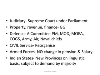 • Judiciary- Supreme Court under Parliament
• Property, revenue, finance- GG
• Defence- A Committee PM, MOD, MOEA,
COGS, Army, Air, Naval chiefs
• CIVIL Service- Reorganise
• Armed Forces- NO change in pension & Salary
• Indian States- New Provinces on linguistic
basis, subject to demand by majroity
Abdul Azim Akhtar
 