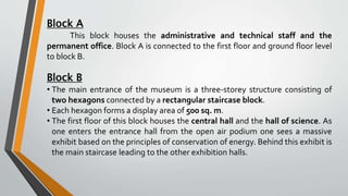 Block A
This block houses the administrative and technical staff and the
permanent office. Block A is connected to the first floor and ground floor level
to block B.
Block B
• The main entrance of the museum is a three-storey structure consisting of
two hexagons connected by a rectangular staircase block.
• Each hexagon forms a display area of 500 sq. m.
• The first floor of this block houses the central hall and the hall of science. As
one enters the entrance hall from the open air podium one sees a massive
exhibit based on the principles of conservation of energy. Behind this exhibit is
the main staircase leading to the other exhibition halls.
 