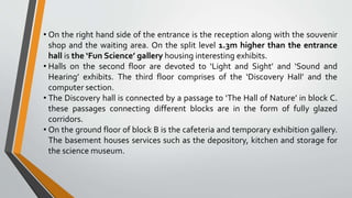 • On the right hand side of the entrance is the reception along with the souvenir
shop and the waiting area. On the split level 1.3m higher than the entrance
hall is the ‘Fun Science’ gallery housing interesting exhibits.
• Halls on the second floor are devoted to ‘Light and Sight’ and ‘Sound and
Hearing’ exhibits. The third floor comprises of the ‘Discovery Hall’ and the
computer section.
• The Discovery hall is connected by a passage to ‘The Hall of Nature’ in block C.
these passages connecting different blocks are in the form of fully glazed
corridors.
• On the ground floor of block B is the cafeteria and temporary exhibition gallery.
The basement houses services such as the depository, kitchen and storage for
the science museum.
 