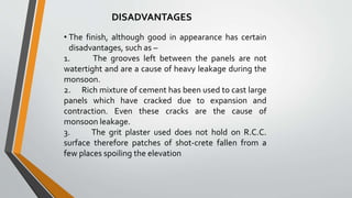 • The finish, although good in appearance has certain
disadvantages, such as –
1. The grooves left between the panels are not
watertight and are a cause of heavy leakage during the
monsoon.
2. Rich mixture of cement has been used to cast large
panels which have cracked due to expansion and
contraction. Even these cracks are the cause of
monsoon leakage.
3. The grit plaster used does not hold on R.C.C.
surface therefore patches of shot-crete fallen from a
few places spoiling the elevation
DISADVANTAGES
 