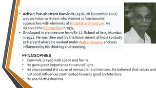 • Achyut Purushottam Kanvinde (1916–28 December 2002)
was an Indian architect who worked in functionalist
approaches with elements of Brutalist architecture. He
received the Padma Shri in 1974.
• Graduated in architecture from Sir J.J. School ofArts, Mumbai
in 1942. He was then sent by the Government of India to study
at Harvard where he worked underWalter Gropius and was
influenced by his thinking and teaching.
PHILOSOPHIES
• Kanvinde played with space and forms.
• He gave great importance to natural light.
• He championed the cause of vernacular architecture. He believed that values and
historical influences contributed towards good architecture.
• He used Arthashashtra.
 