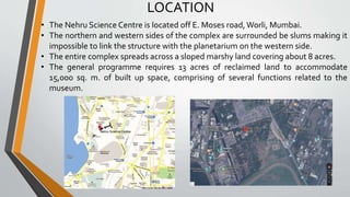 LOCATION
• The Nehru Science Centre is located off E. Moses road,Worli, Mumbai.
• The northern and western sides of the complex are surrounded be slums making it
impossible to link the structure with the planetarium on the western side.
• The entire complex spreads across a sloped marshy land covering about 8 acres.
• The general programme requires 13 acres of reclaimed land to accommodate
15,000 sq. m. of built up space, comprising of several functions related to the
museum.
 