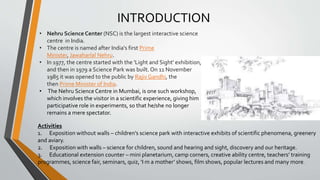 • Nehru Science Center (NSC) is the largest interactive science
centre in India.
• The centre is named after India's first Prime
Minister, Jawaharlal Nehru.
• In 1977, the centre started with the 'Light and Sight' exhibition,
and then in 1979 a Science Park was built. On 11 November
1985 it was opened to the public by Rajiv Gandhi, the
then Prime Minister of India.
• The Nehru ScienceCentre in Mumbai, is one such workshop,
which involves the visitor in a scientific experience, giving him
participative role in experiments, so that he/she no longer
remains a mere spectator.
INTRODUCTION
Activities
1. Exposition without walls – children’s science park with interactive exhibits of scientific phenomena, greenery
and aviary.
2. Exposition with walls – science for children, sound and hearing and sight, discovery and our heritage.
3. Educational extension counter – mini planetarium, camp corners, creative ability centre, teachers’ training
programmes, science fair, seminars, quiz, ‘I m a mother’ shows, film shows, popular lectures and many more.
 