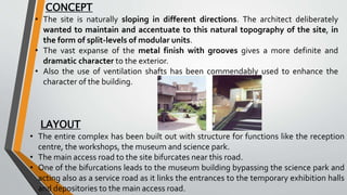 CONCEPT
• The site is naturally sloping in different directions. The architect deliberately
wanted to maintain and accentuate to this natural topography of the site, in
the form of split-levels of modular units.
• The vast expanse of the metal finish with grooves gives a more definite and
dramatic character to the exterior.
• Also the use of ventilation shafts has been commendably used to enhance the
character of the building.
LAYOUT
• The entire complex has been built out with structure for functions like the reception
centre, the workshops, the museum and science park.
• The main access road to the site bifurcates near this road.
• One of the bifurcations leads to the museum building bypassing the science park and
acting also as a service road as it links the entrances to the temporary exhibition halls
and depositories to the main access road.
 