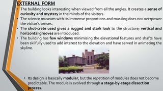 EXTERNAL FORM
• The building looks interesting when viewed from all the angles. It creates a sense of
curiosity and mystery in the minds of the visitors.
• The science museum with its immense proportions and massing does not overpower
the visitor’s senses.
• The shot-crete used gives a rugged and stark look to the structure; vertical and
horizontal grooves are introduced.
• The building has few windows minimising the elevational features and shafts have
been skilfully used to add interest to the elevation and have served in animating the
skyline.
• Its design is basically modular, but the repetition of modules does not become
predictable.The module is evolved through a stage-by-stage dissection
process.
 