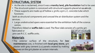 STRUCTURAL SYSTEM
• As the site is reclaimed, since it was a marshy land, pile foundation had to be used
• The structural system is conceived with structural supports placed at 12.0m c/c.
• These supports are made up of hollow 2.3mX2.15m L.C. concrete tube which
functions
both as structural components and conceal the air distribution system and the
services.
• Large unobstructed spans were essential for the exhibition halls of the science
centre.
Therefore ribbed or waffle slab is used.The floor slab consists of 0.9mX0.9m
fabricated or
pre-cast R.C.C. waffle units.
Materials
• The exterior surface of the structure, for low
maintenance cost, is finished with local grey stone, grit
plaster with grey cement (1:1) panels created by making
grooves on the grit plaster at certain intervals.
 