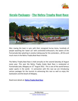 Kerala Packages - The Nehru Trophy Boat Race




Men rowing the boat in sync with their energized hurray tones, hundreds of
people watching the ‘water act’ with unclinched enthusiasm, the waters of the
Punnamada lake splashing in anxiety making way for the contenders….All this and
much more in the Nehru Trophy Boat Race in Kerala.


The Nehru Trophy Boat Race is held annually on the second Saturday of August
every year. This year the Nehru Trophy Snake Boat Race is conducted at
Punnamada Lake, Alleppey on 11th August 2012. This is one of the world famous
water sports in the world. In connection with this race we are introducing
various packages for the tourists to witnessing this race as well as enjoy the
backwaters and the beach of Alleppey.


Read more details at: Nehru Trophy Boat Race




                                       The Other Home
                           (Vacation Rental | Homestays| Outdoor Adventure)
                                  Travel Blog -Photo Blog-Travel Books
 